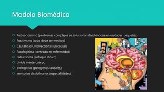 Modelo Biomédico
 Reduccionismo (problemas complejos se solucionan dividiéndose en unidades pequeñas)
 Positivismo (todo debe ser medido)
 Causalidad Unidireccional (unicausal)
 Patologisista (centrado en enfermedad)
 reduccinista (enfoque clinico)
 divide mente-cuerpo
 biologicista (patogenos causales)
 territorios disciplinarios (especialidades)
 
