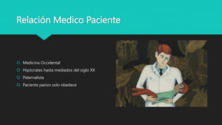 Relación Medico Paciente
 Medicina Occidental
 Hipócrates hasta mediados del siglo XX
 Paternalista
 Paciente pasivo solo obedece
 
