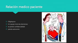 Relación medico paciente
 Oligárquica
 Un equipo toma las decisiones
 se pierde confidencialidad
 pierde autonomía
 