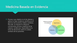Medicina Basada en Evidencia
 Proceso cuyo objetivo es el de obtener y
aplicar la mejor evidencia científica en el
ejercicio de la práctica médica cotidiana.
Para ello, se requiere la utilización
concienzuda, juiciosa y explícita de las
mejores «evidencias» disponibles en la
toma de decisiones sobre el cuidado
sanitario de los pacientes.
 