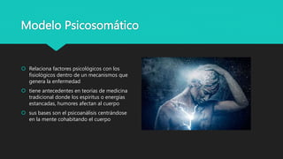 Modelo Psicosomático
 Relaciona factores psicológicos con los
fisiológicos dentro de un mecanismos que
genera la enfermedad
 tiene antecedentes en teorías de medicina
tradicional donde los espíritus o energías
estancadas, humores afectan al cuerpo
 sus bases son el psicoanálisis centrándose
en la mente cohabitando el cuerpo
 