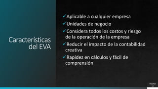 Características
del EVA
Aplicable a cualquier empresa
Unidades de negocio
Considera todos los costos y riesgo
de la operación de la empresa
Reducir el impacto de la contabilidad
creativa
Rapidez en cálculos y fácil de
comprensión
PÁGINA
12
 