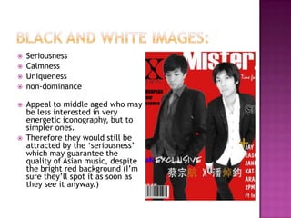    Seriousness
   Calmness
   Uniqueness
   non-dominance

   Appeal to middle aged who may
    be less interested in very
    energetic iconography, but to
    simpler ones.
   Therefore they would still be
    attracted by the ‘seriousness’
    which may guarantee the
    quality of Asian music, despite
    the bright red background (I’m
    sure they’ll spot it as soon as
    they see it anyway.)
 