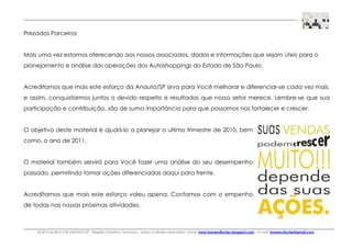 © 2010 by BOX H ® /ANAUTO-SP - Registro Creative Commons - Todos os direitos reservados. home: www.homerofischer.blogspot.com - e-mail: homero.fischer@gmail.com
Prezados Parceiros
Mais uma vez estamos oferecendo aos nossos associados, dados e informações que sejam úteis para o
planejamento e análise das operações dos Autoshoppings do Estado de São Paulo.
Acreditamos que mais este esforço da Anauto/SP sirva para Você melhorar e diferenciar-se cada vez mais,
e assim, conquistarmos juntos o devido respeito e resultados que nosso setor merece. Lembre-se que sua
participação e contribuição, são de suma importância para que possamos nos fortalecer e crescer.
O objetivo deste material é ajudá-lo a planejar o ultimo trimestre de 2010, bem
como, o ano de 2011.
O material também servirá para Você fazer uma análise do seu desempenho
passado, permitindo tomar ações diferenciadas daqui para frente.
Acreditamos que mais este esforço valeu apena. Contamos com o empenho
de todas nas nossas próximas atividades.
 