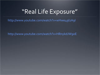 “Real Life Exposure”
http://www.youtube.com/watch?v=wHwe49l2A9I



http://www.youtube.com/watch?v=HRnykdJW90E
 