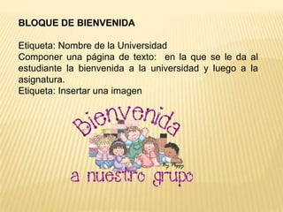 BLOQUE DE BIENVENIDA

Etiqueta: Nombre de la Universidad
Componer una página de texto: en la que se le da al
estudiante la bienvenida a la universidad y luego a la
asignatura.
Etiqueta: Insertar una imagen
 