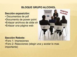 BLOQUE GRUPO ALCOHOL

Sección exposición:
• Documentos de pdf
•Documento de power point
•Enlazar archivos de slide shared
•Enlazar una pàgina web



Sección Rebote:
•Foro 1: Impresiones
•Foro 2: Reacciones (elegir una y acotar lo mas
importante)
 