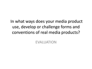 In what ways does your media product
use, develop or challenge forms and
conventions of real media products?
EVALUATION
 