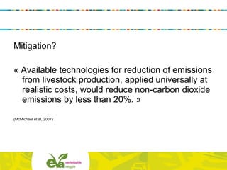 Mitigation?
« Available technologies for reduction of emissions
from livestock production, applied universally at
realistic costs, would reduce non-carbon dioxide
emissions by less than 20%. »
(McMichael et al, 2007)
 