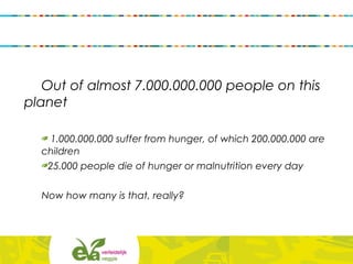 Out of almost 7.000.000.000 people on this
planet
1.000.000.000 suffer from hunger, of which 200.000.000 are
children
25.000 people die of hunger or malnutrition every day
Now how many is that, really?
 