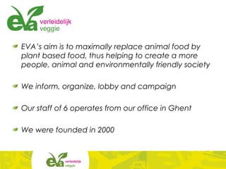 EVA’s aim is to maximally replace animal food by
plant based food, thus helping to create a more
people, animal and environmentally friendly society
We inform, organize, lobby and campaign
Our staff of 6 operates from our office in Ghent
We were founded in 2000
 