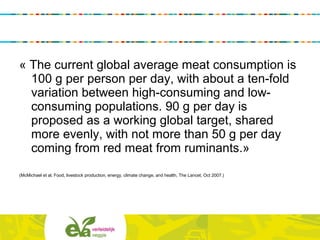 « The current global average meat consumption is
100 g per person per day, with about a ten-fold
variation between high-consuming and low-
consuming populations. 90 g per day is
proposed as a working global target, shared
more evenly, with not more than 50 g per day
coming from red meat from ruminants.»
(McMichael et al, Food, livestock production, energy, climate change, and health, The Lancet, Oct 2007.)
 