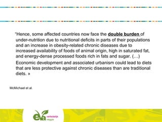 “Hence, some affected countries now face the double burden of
under-nutrition due to nutritional deficits in parts of their populations
and an increase in obesity-related chronic diseases due to
increased availability of foods of animal origin, high in saturated fat,
and energy-dense processed foods rich in fats and sugar. (…)
Economic development and associated urbanism could lead to diets
that are less protective against chronic diseases than are traditional
diets. »
McMichael et al.
 