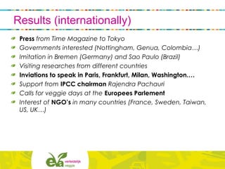 Results (internationally)
Press from Time Magazine to Tokyo
Governments interested (Nottingham, Genua, Colombia…)
Imitation in Bremen (Germany) and Sao Paulo (Brazil)
Visiting researches from different countries
Inviations to speak in Paris, Frankfurt, Milan, Washington.…
Support from IPCC chairman Rajendra Pachauri
Calls for veggie days at the Europees Parlement
Interest of NGO’s in many countries (France, Sweden, Taiwan,
US, UK…)
 
