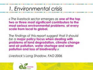 « The livestock sector emerges as one of the top
two or three most significant contributors to the
most serious environmental problems, at every
scale from local to global.
The findings of this report suggest that it should
be a major policy focus when dealing with
problems of land degradation, climate change
and air pollution, water shortage and water
pollution and loss of biodiversity.»
Livestock’s Long Shadow, FAO 2006
1. Environmental crisis
 