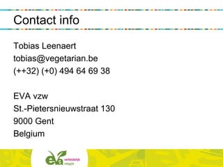 Contact info
Tobias Leenaert
tobias@vegetarian.be
(++32) (+0) 494 64 69 38
EVA vzw
St.-Pietersnieuwstraat 130
9000 Gent
Belgium
 