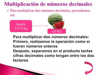    Para multiplicar dos números decimales, procedemos
    así:

       Sandia:
      1,25 E/kg
                              3,8 KG
 