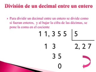    Para dividir un decimal entre un entero se divide como
    si fueran enteros, y al bajar la cifra de las décimas, se
    pone la coma en el cociente
 