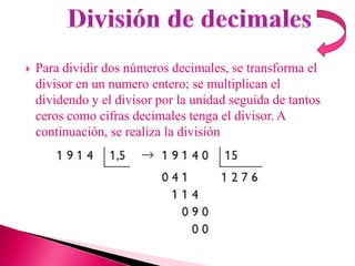    Para dividir dos números decimales, se transforma el
    divisor en un numero entero; se multiplican el
    dividendo y el divisor por la unidad seguida de tantos
    ceros como cifras decimales tenga el divisor. A
    continuación, se realiza la división
 
