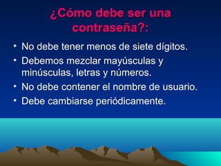 ¿Cómo debe ser una¿Cómo debe ser una
contraseña?:contraseña?:
• No debe tener menos de siete dígitos.
• Debemos mezclar mayúsculas y
minúsculas, letras y números.
• No debe contener el nombre de usuario.
• Debe cambiarse periódicamente.
 