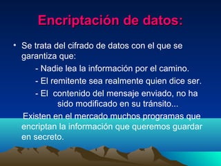 Encriptación de datos:Encriptación de datos:
• Se trata del cifrado de datos con el que se
garantiza que:
- Nadie lea la información por el camino.
- El remitente sea realmente quien dice ser.
- El contenido del mensaje enviado, no ha
sido modificado en su tránsito...
Existen en el mercado muchos programas que
encriptan la información que queremos guardar
en secreto.
 