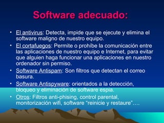 Software adecuado:Software adecuado:
• El antivirus: Detecta, impide que se ejecute y elimina el
software maligno de nuestro equipo.
• El cortafuegos: Permite o prohíbe la comunicación entre
las aplicaciones de nuestro equipo e Internet, para evitar
que alguien haga funcionar una aplicaciones en nuestro
ordenador sin permiso.
• Software Antispam: Son filtros que detectan el correo
basura.
• Software Antispyware: orientados a la detección,
bloqueo y eliminación de software espia.
• Otros: Filtros anti-phising, control parental,
monitorización wifi, software “reinicie y restaure”….
 