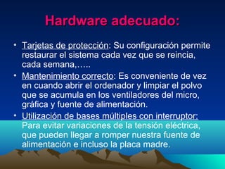 Hardware adecuado:Hardware adecuado:
• Tarjetas de protección: Su configuración permite
restaurar el sistema cada vez que se reincia,
cada semana,…..
• Mantenimiento correcto: Es conveniente de vez
en cuando abrir el ordenador y limpiar el polvo
que se acumula en los ventiladores del micro,
gráfica y fuente de alimentación.
• Utilización de bases múltiples con interruptor:
Para evitar variaciones de la tensión eléctrica,
que pueden llegar a romper nuestra fuente de
alimentación e incluso la placa madre.
 