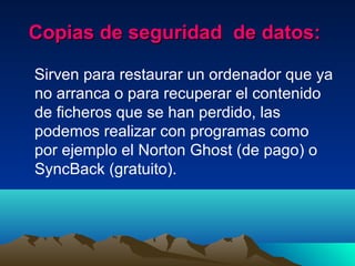 Copias de seguridad de datos:Copias de seguridad de datos:
Sirven para restaurar un ordenador que ya
no arranca o para recuperar el contenido
de ficheros que se han perdido, las
podemos realizar con programas como
por ejemplo el Norton Ghost (de pago) o
SyncBack (gratuito).
 