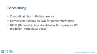 Geologi för ett hållbart samhälle
Förvaltning
• Z-koordinat i borrhålsdatabaserna
• Gemensam databas på SGU för punktinformation
• GEUS (Danmark) utvecklar databas för lagring av 3D-
modeller (Möte nästa vecka)
 
