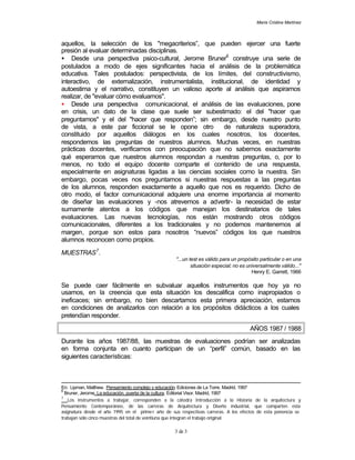 María Cristina Martínez
3 de 3
aquellos, la selección de los "megacriterios”, que pueden ejercer una fuerte
presión al evaluar determinadas disciplinas.
• Desde una perspectiva psico-cultural, Jerome Bruner6
construye una serie de
postulados a modo de ejes significantes hacia el análisis de la problemática
educativa. Tales postulados: perspectivista, de los límites, del constructivismo,
interactivo, de externalización, instrumentalista, institucional, de identidad y
autoestima y el narrativo, constituyen un valioso aporte al análisis que aspiramos
realizar, de "evaluar cómo evaluamos".
• Desde una perspectiva comunicacional, el análisis de las evaluaciones, pone
en crisis, un dato de la clase que suele ser subestimado: el del "hacer que
preguntamos" y el del "hacer que responden”; sin embargo, desde nuestro punto
de vista, a este par ficcional se le opone otro de naturaleza superadora,
constituido por aquellos diálogos en los cuales nosotros, los docentes,
respondemos las preguntas de nuestros alumnos. Muchas veces, en nuestras
prácticas docentes, verificamos con preocupación que no sabemos exactamente
qué esperamos que nuestros alumnos respondan a nuestras preguntas, o, por lo
menos, no todo el equipo docente comparte el contenido de una respuesta,
especialmente en asignaturas ligadas a las ciencias sociales como la nuestra. Sin
embargo, pocas veces nos preguntamos si nuestras respuestas a las preguntas
de los alumnos, responden exactamente a aquello que nos es requerido. Dicho de
otro modo, el factor comunicacional adquiere una enorme importancia al momento
de diseñar las evaluaciones y -nos atrevemos a advertir- la necesidad de estar
sumamente atentos a los códigos que manejan los destinatarios de tales
evaluaciones. Las nuevas tecnologías, nos están mostrando otros códigos
comunicacionales, diferentes a los tradicionales y no podemos mantenernos al
margen, porque son estos para nosotros “nuevos” códigos los que nuestros
alumnos reconocen como propios.
MUESTRAS7
.
"...un test es válido para un propósito particular o en una
situación especial; no es universalmente válido..."
Henry E. Garrett, 1966
Se puede caer fácilmente en subvaluar aquellos instrumentos que hoy ya no
usamos, en la creencia que esta situación los descalifica como inapropiados o
ineficaces; sin embargo, no bien descartamos esta primera apreciación, estamos
en condiciones de analizarlos con relación a los propósitos didácticos a los cuales
pretendían responder.
AÑOS 1987 / 1988
Durante los años 1987/88, las muestras de evaluaciones podrían ser analizadas
en forma conjunta en cuanto participan de un “perfil” común, basado en las
siguientes características:
En: Lipman, Matthew. Pensamiento complejo y educación. Ediciones de La Torre. Madrid, 1997
6
Bruner, Jerome. La educación, puerta de la cultura. Editorial Visor. Madrid, 1997
7
Los instrumentos a trabajar, corresponden a la cátedra Introducción a la Historia de la arquitectura y
Pensamiento Contemporáneo, de las carreras de Arquitectura y Diseño industrial, que comparten esta
asignatura desde el año 1995 en el primer año de sus respectivas carreras. A los efectos de esta ponencia se
trabajan sólo cinco muestras del total de veintiuna que integran el trabajo original.
 