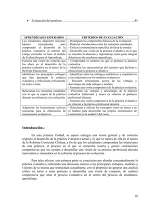 10
• Evaluación del profesor……………………………………………………...……..45
APRENDIZAJES ESPERADOS CRITERIOS DE EVALUACIÓN
Los estudiantes adquieren nociones
básicas conceptuales para
comprender el desarrollo de la
práctica evaluativa al interior del
campo curricular en base al modelo
de Evaluación para el Aprendizaje.
- Distinguen los componentes básicos de la evaluación.
- Realizan vinculaciones entre los conceptos estudiados.
- Utiliza la nomenclatura específica del área de estudio.
- Desarrolla una visión de la práctica evaluativa en la que
se vinculan Evaluación y Aprendizaje como parte integral
del proceso de enseñanza-aprendizaje.
Generan una visión de contexto que
los ubica en el desarrollo de la
práctica evaluativa en el marco de la
Reforma Educacional
- Comprenden el contexto en que se produce la práctica
evaluativa.
- Identifica las características del contexto que facilitan y
obstaculizan la práctica evaluativa.
Identifican los principales enfoques
que han permeado la práctica
evaluativa y reflexionan críticamente
en torno a éstos.
- Identifican entre los enfoques cualitativos y cuantitativos
y los relacionan con los modelos evaluativos.
- Discuten críticamente acerca de las ventajas y
desventajas de cada enfoque y modelo.
- Generan una visión comprensiva de la práctica evaluativa
Relacionan los conceptos estudiados
con lo que se espera de la práctica
docente en referencia a la evaluación.
- Proyectan las ventajas y desventajas de la práctica
evaluativa tradicional y nueva en relación al quehacer
profesional docente.
- Generan una visión comprensiva de la práctica evaluativa
en relación a la práctica profesional docente.
Adquieren las herramientas teóricas
necesarias para la elaboración de
instrumentos evaluativos.
- Relacionan y utilizan los conceptos vistos en clases y en
el módulo para desarrollar sus propios instrumentos de
evaluación en la unidad 2 del curso.
Introducción.-
En esta primera Unidad, se espera entregar una visión general y de contexto
respecto al desarrollo de la práctica evaluativa actual y lo qué se espera de ella en el marco
de la Reforma Curricular Chilena, a fin de que los estudiantes comprendan las intenciones
de esta práctica, el proceso en el que se encuentra inserta y genere conclusiones
comprensivas que los ayuden a desarrollar una visión de su práctica profesional docente
innovadora y sistemática en lo referente al proceso de evaluación.
Para tales efectos, esta primera parte se caracteriza por abordar conceptualmente la
práctica evaluativa, realizando una discusión entorno a los principales enfoques, modelos y
visiones de la misma que interactúan actualmente, con el propósito de generar una análisis
crítico en torno a estas posturas y desarrollar una visión de conjunto, de carácter
comprensiva que sitúe el proceso evaluativo en el centro del proceso de enseñanza-
aprendizaje.
 