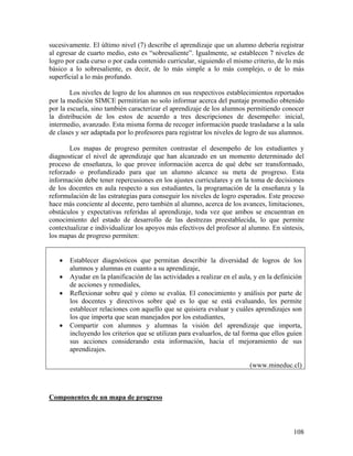 108
sucesivamente. El último nivel (7) describe el aprendizaje que un alumno debería registrar
al egresar de cuarto medio, esto es “sobresaliente”. Igualmente, se establecen 7 niveles de
logro por cada curso o por cada contenido curricular, siguiendo el mismo criterio, de lo más
básico a lo sobresaliente, es decir, de lo más simple a lo más complejo, o de lo más
superficial a lo más profundo.
Los niveles de logro de los alumnos en sus respectivos establecimientos reportados
por la medición SIMCE permitirían no solo informar acerca del puntaje promedio obtenido
por la escuela, sino también caracterizar el aprendizaje de los alumnos permitiendo conocer
la distribución de los estos de acuerdo a tres descripciones de desempeño: inicial,
intermedio, avanzado. Esta misma forma de recoger información puede trasladarse a la sala
de clases y ser adaptada por lo profesores para registrar los niveles de logro de sus alumnos.
Los mapas de progreso permiten contrastar el desempeño de los estudiantes y
diagnosticar el nivel de aprendizaje que han alcanzado en un momento determinado del
proceso de enseñanza, lo que provee información acerca de qué debe ser transformado,
reforzado o profundizado para que un alumno alcance su meta de progreso. Esta
información debe tener repercusiones en los ajustes curriculares y en la toma de decisiones
de los docentes en aula respecto a sus estudiantes, la programación de la enseñanza y la
reformulación de las estrategias para conseguir los niveles de logro esperados. Este proceso
hace más conciente al docente, pero también al alumno, acerca de los avances, limitaciones,
obstáculos y expectativas referidas al aprendizaje, toda vez que ambos se encuentran en
conocimiento del estado de desarrollo de las destrezas preestablecida, lo que permite
contextualizar e individualizar los apoyos más efectivos del profesor al alumno. En síntesis,
los mapas de progreso permiten:
• Establecer diagnósticos que permitan describir la diversidad de logros de los
alumnos y alumnas en cuanto a su aprendizaje,
• Ayudar en la planificación de las actividades a realizar en el aula, y en la definición
de acciones y remediales,
• Reflexionar sobre qué y cómo se evalúa. El conocimiento y análisis por parte de
los docentes y directivos sobre qué es lo que se está evaluando, les permite
establecer relaciones con aquello que se quisiera evaluar y cuáles aprendizajes son
los que importa que sean manejados por los estudiantes,
• Compartir con alumnos y alumnas la visión del aprendizaje que importa,
incluyendo los criterios que se utilizan para evaluarlos, de tal forma que ellos guíen
sus acciones considerando esta información, hacia el mejoramiento de sus
aprendizajes.
(www.mineduc.cl)
Componentes de un mapa de progreso
 