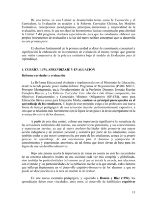 11
De esta forma, en esta Unidad se desarrollarán temas como la Evaluación y el
Currículum, la Evaluación en relación a la Reforma Curricular Chilena, los Modelos
Evaluativos, concepciones paradigmáticas, principios, intenciones y temporalidad de la
evaluación, entre otros, lo que nos dará las herramientas básicas conceptuales para abordad
la Unidad 2 del programa, diseñada especialmente para que los estudiantes elaboren sus
propios instrumentos de evaluación a la luz del marco teórico-conceptual que se desarrolla
en esta primera parte.
El objetivo fundamental de la primera unidad es dotar de consistencia conceptual y
significación la elaboración de instrumentos de evaluación al mismo tiempo que generar
una visión comprensiva de la práctica evaluativa bajo el modelo de Evaluación para el
Aprendizaje.
1. CURRÍCULUM, APRENDIZAJE Y EVALUACIÓN
Reforma curricular y evaluación
La Reforma Educacional diseñada e implementada por el Ministerio de Educación,
desde la década pasada, posee cuatro ámbitos: Programas de Mejoramiento (P-900, MECE,
Proyecto Montegrande, etc.); Fortalecimiento de la Profesión Docente; Jornada Escolar
Completa Diurna; y La Reforma Curricular. Con relación a éste último componente, los
Objetivos Fundamentales y Contenidos Mínimos Obligatorios (OF-CM), tanto para
Educación Básica como para Educación Media, centran su principal preocupación en el
aprendizaje de los estudiantes. El logro de este propósito exige a los profesores una nueva
forma de trabajo pedagógico: de una actuación docente predominantemente expositiva, a
otra que se relaciona más fuertemente con la figura de un guía o la de un acompañante en la
aventura formativa de los alumnos.
A partir de esta idea central, cobran una importancia significativa la naturaleza de
las actividades curriculares del alumno, sus características personales, y sus conocimientos
y experiencias previas; ya que el nuevo profesor-facilitador debe promover una mayor
acción indagatoria y de creación personal y colectiva por parte de los estudiantes, como
también tender a una mayor comprensión, por parte de los estudiantes, acerca de su propio
proceso de aprendizaje, de sus mecanismos para el dominio y apropiación de
conocimientos y experiencias anteriores, de tal forma que éstos sirvan de base para los
logros de nuevos desafíos educativos.
Bajo este prisma resalta la importancia de tomar en cuenta no sólo las necesidades
de un contexto educativo inserto en una sociedad cada vez más compleja y globalizada,
sino también las particularidades del entorno en el que se instala la escuela, sus relaciones
con el medio y las particularidades de la población escolar a la que atiende, todos factores
que influyen fuertemente en el desarrollo cognitivo-formativo de los alumnos y que no
puede ser desconocido ni a la hora de enseñar ni de evaluar.
En este nuevo escenario pedagógico, y siguiendo a Román y Díez (1994), los
aprendizajes deben estar vinculados, entre otros, al desarrollo de habilidades cognitivas
 
