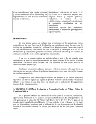 114
Relacionan el marco legal con los objetivos
y orientaciones curriculares nacionales y los
requerimientos de una práctica evaluadora
nueva y comprensiva.
-Reflexionan críticamente en torno a la
efectividad de la normativa vigente para
asegurar nuevas y mejores prácticas
evaluativas al interior de los
establecimientos educacionales, tendientes a
la promoción significativa de los
aprendizajes.
-Desarrollan aportes para enriquecer,
complementar o mejorar las prescripciones
legales vigentes.
Introducción.-
En esta última sección se realizará una presentación de los principales puntos
contenidos en los tres Decretos de Evaluación que actualmente rigen los procesos de
calificación, aprobación, promoción y elaboración de Reglamentos de Evaluación propios
de cada establecimiento educacional, los que se estipulan y construyen a la luz de las
orientaciones y lineamientos generales del Marco Curricular Nacional y los criterios de
evaluación señalados en los planes y programas ministeriales.
A su vez, se intenta realizar un análisis reflexivo con el fin de vincular estas
orientaciones y prescripciones normativas con los requerimientos de las nuevas prácticas
evaluativas, vinculando estos decretos con los objetivos de una buena práctica de
evaluación de los aprendizajes.
Finalmente se proponen algunos ejercicios reflexivos entorno a los decretos y su
vinculación con una nueva forma de enfrentar la evaluación como parte integral del proceso
de enseñanza-aprendizaje.
El objetivo de este último capítulo consiste en informar a los futuros profesores
respecto a los marcos legales que regulan la práctica evaluativa en el sistema educacional
chileno y las formas en que éste marco se articula con la elaboración de reglamentos
internos de los establecimientos.
1. DECRETO 511(1997) de Evaluación y Promoción Escolar de Niñas y Niños de
Enseñanza Básica
En el presente Decreto se establecen las bases para la evaluación, calificación,
aprobación y promoción de los alumnos (as) de Enseñanza Básica. En este apartado no ha
sido considerada la situación del Primer Ciclo Básico (1° y 2°; 3° y 4°), ya que ésta se
resuelve de forma definitiva en el Decreto 107, que modifica el art. 10 de esta Ley. Se parte
con las disposiciones mínimas para la elaboración de los Reglamentos de Evaluación
Interna de los establecimientos, lo mismo que ocurre en los decretos para Enseñanza
Media.
 