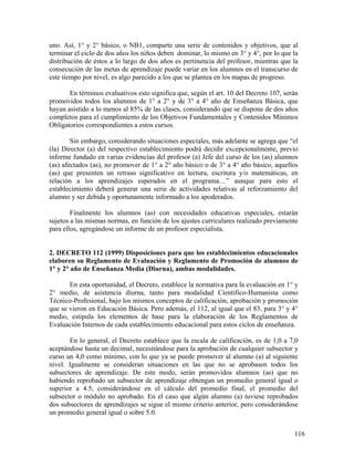 116
uno. Así, 1° y 2° básico, o NB1, comparte una serie de contenidos y objetivos, que al
terminar el ciclo de dos años los niños deben dominar, lo mismo en 3° y 4°, por lo que la
distribución de éstos a lo largo de dos años es pertinencia del profesor, mientras que la
consecución de las metas de aprendizaje puede variar en los alumnos en el transcurso de
este tiempo por nivel, es algo parecido a los que se plantea en los mapas de progreso.
En términos evaluativos esto significa que, según el art. 10 del Decreto 107, serán
promovidos todos los alumnos de 1° a 2° y de 3° a 4° año de Enseñanza Básica, que
hayan asistido a lo menos al 85% de las clases, considerando que se dispone de dos años
completos para el cumplimiento de los Objetivos Fundamentales y Contenidos Mínimos
Obligatorios correspondientes a estos cursos.
Sin embargo, considerando situaciones especiales, más adelante se agrega que “el
(la) Director (a) del respectivo establecimiento podrá decidir excepcionalmente, previo
informe fundado en varias evidencias del profesor (a) Jefe del curso de los (as) alumnos
(as) afectados (as), no promover de 1° a 2° año básico o de 3° a 4° año básico, aquellos
(as) que presenten un retraso significativo en lectura, escritura y/o matemáticas, en
relación a los aprendizajes esperados en el programa…” aunque para esto el
establecimiento deberá generar una serie de actividades relativas al reforzamiento del
alumno y ser debida y oportunamente informado a los apoderados.
Finalmente los alumnos (as) con necesidades educativas especiales, estarán
sujetos a las mismas normas, en función de los ajustes curriculares realizado previamente
para ellos, agregándose un informe de un profesor especialista.
2. DECRETO 112 (1999) Disposiciones para que los establecimientos educacionales
elaboren su Reglamento de Evaluación y Reglamento de Promoción de alumnos de
1° y 2° año de Enseñanza Media (Diurna), ambas modalidades.
En esta oportunidad, el Decreto, establece la normativa para la evaluación en 1° y
2° medio, de asistencia diurna, tanto para modalidad Científico-Humanista como
Técnico-Profesional, bajo los mismos conceptos de calificación, aprobación y promoción
que se vieron en Educación Básica. Pero además, el 112, al igual que el 83, para 3° y 4°
medio, estipula los elementos de base para la elaboración de los Reglamentos de
Evaluación Internos de cada establecimiento educacional para estos ciclos de enseñanza.
En lo general, el Decreto establece que la escala de calificación, es de 1,0 a 7,0
aceptándose hasta un decimal, necesitándose para la aprobación de cualquier subsector y
curso un 4,0 como mínimo, con lo que ya se puede promover al alumno (a) al siguiente
nivel. Igualmente se consideran situaciones en las que no se aprobasen todos los
subsectores de aprendizaje. De este modo, serán promovidos alumnos (as) que no
habiendo reprobado un subsector de aprendizaje obtengan un promedio general igual o
superior a 4.5, considerándose en el cálculo del promedio final, el promedio del
subsector o módulo no aprobado. En el caso que algún alumno (a) tuviese reprobados
dos subsectores de aprendizajes se sigue el mismo criterio anterior, pero considerándose
un promedio general igual o sobre 5.0.
 