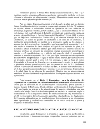 118
En términos gruesos, el decreto 83 no difiere sustancialmente del 112 para 1° y 2°
medio en cuanto a asistencia, calificación, aprobación y promoción, siendo tal vez lo más
relevante lo referente a los subsectores de Lenguaje y Matemáticas cuando uno de estos,
o los dos, no son aprobados por los alumnos (as).
Para los efectos de promoción escolar, el art. 2, vuelve a señala que, las distintas
formas de calificación deberán expresarse en una escala numérica de 1,0 a 7,0 hasta con
un decimal, siendo la calificación mínima de aprobación de cada subsector de
aprendizaje, asignatura o módulo, el 4,0. En el art. 3, que la calificación obtenida por los
(as) alumnos (as) en el subsector de Religión no incidirá en su promoción escolar, de
acuerdo a lo establecido en el Decreto Supremo de Educación n° 924, de 1983, lo mismo
que los Objetivos Fundamentales Transversales y el subsector Consejo de Curso y
Orientación, los cuales no podrán ser calificados y, en caso de ser evaluados, la
calificación correspondiente no incidirá en la promoción escolar de los alumnos y
alumnas (art. 4). Luego en el art. 5 se establece que la promoción de alumnos de 3° y 4°
año medio se considera de forma conjunta al logro de los objetivos del plan y la
asistencia a clases. Señalándose además que serán promovidos alumnos (as) que no
habiendo aprobado un subsector de aprendizaje obtenga un promedio general igual o
superior a 4.5, considerándose en el cálculo del promedio final, el promedio del
subsector o módulo no aprobado. En el caso que algún alumno (a) tuviese reprobados
dos subsectores de aprendizajes se sigue el mismo criterio anterior, pero considerándose
un promedio general igual o sobre 5.0. Sin embargo, y aquí se hace el énfasis
diferenciado, si dentro de los dos subsectores se encuentran Lenguaje y/o Matemáticas,
el promedio mínimo general requerido para ser promovido será de 5.5. Finalmente,
también se considera un mínimo de asistencia del 85%. Y en torno a las eximiciones, el
art. 6, dice que podrán eximirse alumnos y alumnas, ya sea por problemas de aprendizaje
o de salud, hasta de un subsector de aprendizaje. Mientras que los alumnos (as) de
modalidad Técnico-Profesional no podrán eximirse de ninguna asignatura relativa a su
especialidad.
Posteriormente, en el Título 2 Disposiciones para la elaboración del
reglamento de evaluaciones de cada establecimiento educacional, el mismo decreto
señala que: la Dirección de los establecimientos educacionales, previa consulta al
Consejo General de Profesores, deberá establecer un Reglamento de Evaluación para 3°
y 4° año Medio, de acuerdo a las disposiciones del decreto, afirmándose que esta
consulta al Consejo General de Profesores podrá ser resolutiva o consultiva, según lo
establecido en el PEI o Reglamento Interno del establecimiento (art. 10). Mientras que el
art. 11 previene acerca de los lineamientos generales, estipulando que los Reglamentos
de Evaluación elaborados por los establecimientos deben ajustarse a las orientaciones
sobre aprendizajes y evaluaciones establecidas en el marco curricular y planes y
programas de Enseñanza Media.
4. RELACIONES DEL MARCO LEGAL CON EL CURRÍCULUM NACIONAL
En relación a estas disposiciones la pregunta es ¿Qué se espera que los niños y
jóvenes insertos en el sistema escolar sepan, comprendan, conozcan y dominen para ser
 