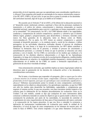 119
promovidos al nivel siguiente, para que sus aprendizajes sean considerados significativos
y eficaces? Esta respuesta sólo puede ser encontrada en los marcos ministeriales respecto
a los OF, OFT, CMO y AE por ciclo, lo que nos lleva a poner la mirada en las demandas
del currículum nacional, algo de la que ya se habló en la Unidad 1.
De acuerdo con el Artículo 2º de la LOCE, el fin último de la educación nacional es
el “desarrollo moral, intelectual, artístico, espiritual y físico (de las personas), mediante la
transmisión y el cultivo de valores, conocimientos y destrezas enmarcados en nuestra
identidad nacional, capacitándolas para convivir y participar en forma responsable y activa
en la comunidad.” En consecuencia, los OF y los CMO deberán aludir a las capacidades,
conductas y competencias de carácter comprensivo, operativo y valorativo que el alumno
debiera lograr, gradual y progresivamente, para desarrollarse y formarse, teniendo como
marco los fines generales de la educación, tanto en Básica como en Media.
(www.mineduc.cl). Por su parte, los OFT tienen un carácter comprensivo y general
orientado al desarrollo personal, y a la conducta moral y social de los alumnos, y deben
perseguirse en las actividades educativas realizadas durante el proceso de enseñanza
aprendizaje. De esta forma a lo largo de la escolarización, los OFT deben contribuir a
fortalecer la formación ética de la persona; a orientar el proceso de crecimiento y
autoafirmación personal; y a orientar la forma en que la persona se relaciona con otras
personas y con el mundo. Así los CMO, se convierten en los medios que conducen a la
consecución de los distintos objetivos educacionales y el logro de los Aprendizajes
Esperados a lo largo de lo distintos niveles de la escolarización obligatoria, estableciéndole
algunas diferencias en relación a la modalidad científico-humanista y técnico-profesional,
especialmente en el ámbito de los CMO, en cuanto a formación especializada y la
generación de una ética vinculada al trabajo.
Esta estructuración curricular, que también implica un marco legal propio señala las
directrices para la generación de los decretos de evaluación ad-hoc a las demandas y
consideraciones curriculares.
Por lo tanto, si tuviéramos que responder a la pregunta ¿Qué se espera que los niños
y jóvenes insertos en el sistema escolar sepan, comprendan, conozcan y dominen para ser
promovidos al nivel siguiente, para que sus aprendizajes sean considerados significativos y
eficaces? Debemos necesariamente poner la mirada en estos componentes curriculares,
especialmente en los objetivos educacionales y los aprendizajes esperados, ya que los CMO
son sólo los medios para desarrollar las habilidades, capacidades y competencias que
requiere el sistema escolar, lo que nos recuerda y nos hace encontrar sentido respecto a los
criterios para la elaboración de los distintos procedimientos de evaluación vistos en le
Unidad 2 de este módulo, cuando se dijo que cualquiera de estos instrumentos debía
comenzar a elaborarse teniendo en cuenta los objetivos que se quería medir u observar. Esta
constatación ha producido, por parte de las autoridades, la necesidad de controlar el
cumplimiento de estos requerimientos de base para el funcionamiento del marco curricular
y la consecución de los logros prescritos, lo que nos lleva a entender la existencia y
aplicación de instrumentos estandarizados de evaluación para medir la calidad de la
educación y el nivel de logro de estas competencias en los alumnos de nuestro país, tal
como lo hace el SIMCE. Este criterio responde a lo que antes llamamos Evaluaciones
 