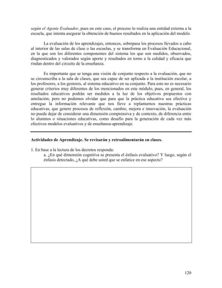 120
según el Agente Evaluador, pues en este caso, el proceso lo realiza una entidad externa a la
escuela, que intenta asegurar la obtención de buenos resultados en la aplicación del modelo.
La evaluación de los aprendizajes, entonces, sobrepasa los procesos llevados a cabo
al interior de las salas de clase o las escuelas, y se transforma en Evaluación Educacional,
en la que son los diferentes componentes del sistema los que son medidos, observados,
diagnosticados y valorados según aporte y resultados en torno a la calidad y eficacia que
rindan dentro del circuito de la enseñanza.
Es importante que se tenga una visión de conjunto respecto a la evaluación, que no
se circunscriba a la sala de clases, que sea capaz de ser aplicada a la institución escolar, a
los profesores, a los gestores, al sistema educativo en su conjunto. Para esto no es necesario
generar criterios muy diferentes de los mencionados en este módulo, pues, en general, los
resultados educativos podrán ser medidos a la luz de los objetivos propuestos con
antelación, pero no podemos olvidar que para que la práctica educativa sea efectiva y
entregue la información relevante que nos lleve a replantarnos nuestras prácticas
educativas, que genere procesos de reflexión, cambio, mejora e innovación, la evaluación
no puede dejar de considerar una dimensión comprensiva y de contexto, de diferencia entre
lo alumnos o situaciones educativas, como desafío para la generación de cada vez más
efectivos modelos evaluativos y de enseñanza-aprendizaje.
Actividades de Aprendizaje. Se revisarán y retroalimentarán en clases.
1. En base a la lectura de los decretos responda:
a. ¿En qué dimensión cognitiva se presenta el énfasis evaluativo? Y luego, según el
énfasis detectado, ¿A qué debe usted que se enfatice en ese aspecto?
 