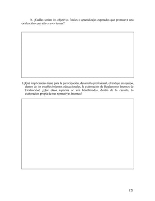 121
b. ¿Cuáles serían los objetivos finales o aprendizajes esperados que promueve una
evaluación centrada en esos temas?
1.¿Qué implicancias tiene para la participación, desarrollo profesional, el trabajo en equipo,
dentro de los establecimientos educacionales, la elaboración de Reglamento Internos de
Evaluación? ¿Qué otros aspectos se ven beneficiados, dentro de la escuela, la
elaboración propia de sus normativas internas?
 