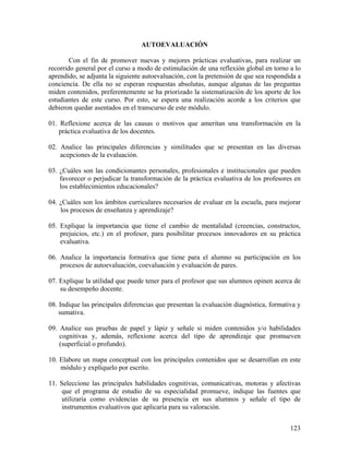 123
AUTOEVALUACIÓN
Con el fin de promover nuevas y mejores prácticas evaluativas, para realizar un
recorrido general por el curso a modo de estimulación de una reflexión global en torno a lo
aprendido, se adjunta la siguiente autoevaluación, con la pretensión de que sea respondida a
conciencia. De ella no se esperan respuestas absolutas, aunque algunas de las preguntas
miden contenidos, preferentemente se ha priorizado la sistematización de los aporte de los
estudiantes de este curso. Por esto, se espera una realización acorde a los criterios que
debieron quedar asentados en el transcurso de este módulo.
01. Reflexione acerca de las causas o motivos que ameritan una transformación en la
práctica evaluativa de los docentes.
02. Analice las principales diferencias y similitudes que se presentan en las diversas
acepciones de la evaluación.
03. ¿Cuáles son las condicionantes personales, profesionales e institucionales que pueden
favorecer o perjudicar la transformación de la práctica evaluativa de los profesores en
los establecimientos educacionales?
04. ¿Cuáles son los ámbitos curriculares necesarios de evaluar en la escuela, para mejorar
los procesos de enseñanza y aprendizaje?
05. Explique la importancia que tiene el cambio de mentalidad (creencias, constructos,
prejuicios, etc.) en el profesor, para posibilitar procesos innovadores en su práctica
evaluativa.
06. Analice la importancia formativa que tiene para el alumno su participación en los
procesos de autoevaluación, coevaluación y evaluación de pares.
07. Explique la utilidad que puede tener para el profesor que sus alumnos opinen acerca de
su desempeño docente.
08. Indique las principales diferencias que presentan la evaluación diagnóstica, formativa y
sumativa.
09. Analice sus pruebas de papel y lápiz y señale si miden contenidos y/o habilidades
cognitivas y, además, reflexione acerca del tipo de aprendizaje que promueven
(superficial o profundo).
10. Elabore un mapa conceptual con los principales contenidos que se desarrollan en este
módulo y explíquelo por escrito.
11. Seleccione las principales habilidades cognitivas, comunicativas, motoras y afectivas
que el programa de estudio de su especialidad promueve, indique las fuentes que
utilizaría como evidencias de su presencia en sus alumnos y señale el tipo de
instrumentos evaluativos que aplicaría para su valoración.
 