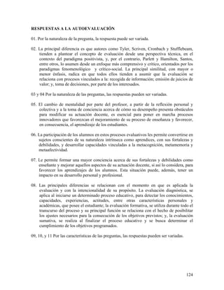 124
RESPUESTAS A LA AUTOEVALUACIÓN
01. Por la naturaleza de la pregunta, la respuesta puede ser variada.
02. La principal diferencia es que autores como Tyler, Scriven, Cronbach y Stufflebeam,
tienden a plantear el concepto de evaluación desde una perspectiva técnica, en el
contexto del paradigma positivista, y, por el contrario, Parlett y Hamilton, Santos,
entre otros, lo asumen desde un enfoque más comprensivo y crítico, orientados por los
paradigmas fenomenológico y crítico-social. La principal similitud, con mayor o
menor énfasis, radica en que todos ellos tienden a asumir que la evaluación se
relaciona con procesos vinculados a la: recogida de información; emisión de juicios de
valor; y, toma de decisiones, por parte de los interesados.
03 y 04 Por la naturaleza de las preguntas, las respuestas pueden ser variadas.
05. El cambio de mentalidad por parte del profesor, a partir de la reflexión personal y
colectiva y a la toma de conciencia acerca de cómo su desempeño presenta obstáculos
para modificar su actuación docente, es esencial para poner en marcha procesos
innovadores que favorezcan el mejoramiento de su proceso de enseñanza y favorecer,
en consecuencia, el aprendizaje de los estudiantes.
06. La participación de los alumnos en estos procesos evaluativos les permite convertirse en
sujetos conscientes de su naturaleza intrínseca como aprendices, con sus fortalezas y
debilidades, y desarrollar capacidades vinculadas a la metacognición, metamemoria y
metaafectividad.
07. Le permite formar una mayor conciencia acerca de sus fortalezas y debilidades como
enseñante y mejorar aquellos aspectos de su actuación docente, si así lo considera, para
favorecer los aprendizajes de los alumnos. Esta situación puede, además, tener un
impacto en su desarrollo personal y profesional.
08. Las principales diferencias se relacionan con el momento en que es aplicada la
evaluación y con la intencionalidad de su propósito. La evaluación diagnóstica, se
aplica al iniciarse un determinado proceso educativo, para detectar los conocimientos,
capacidades, experiencias, actitudes, entre otras características personales y
académicas, que posee el estudiante; la evaluación formativa, se utiliza durante todo el
transcurso del proceso y su principal función se relaciona con el hecho de posibilitar
los ajustes necesarios para la consecución de los objetivos previstos; y, la evaluación
sumativa, se realiza al finalizar el proceso educativo y se busca determinar el
cumplimiento de los objetivos programados.
09, 10, y 11 Por las características de las preguntas, las respuestas pueden ser variadas.
 