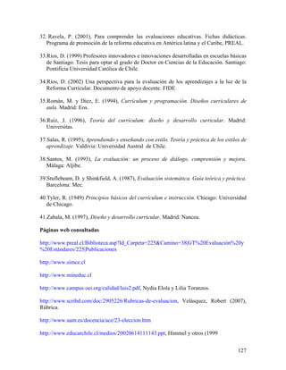 127
32. Ravela, P. (2001), Para comprender las evaluaciones educativas. Fichas didácticas.
Programa de promoción de la reforma educativa en América latina y el Caribe, PREAL.
33.Ríos, D. (1999) Profesores innovadores e innovaciones desarrolladas en escuelas básicas
de Santiago. Tesis para optar al grado de Doctor en Ciencias de la Educación. Santiago:
Pontificia Universidad Católica de Chile.
34.Ríos, D. (2002) Una perspectiva para la evaluación de los aprendizajes a la luz de la
Reforma Curricular. Documento de apoyo docente. FIDE
35.Román, M. y Diez, E. (1994), Currículum y programación. Diseños curriculares de
aula. Madrid: Eos.
36.Ruiz, J. (1996), Teoría del currículum: diseño y desarrollo curricular. Madrid:
Universitas.
37.Salas, R. (1995), Aprendiendo y enseñando con estilo. Teoría y práctica de los estilos de
aprendizaje. Valdivia: Universidad Austral de Chile.
38.Santos, M. (1993), La evaluación: un proceso de diálogo, comprensión y mejora.
Málaga: Aljibe.
39.Stuflebeam, D. y Shinkfield, A. (1987), Evaluación sistemática. Guía teórica y práctica.
Barcelona: Mec.
40.Tyler, R. (1949) Principios básicos del currículum e instrucción. Chicago: Universidad
de Chicago.
41.Zabala, M. (1997), Diseño y desarrollo curricular. Madrid: Nancea.
Páginas web consultadas
http://www.preal.cl/Biblioteca.asp?Id_Carpeta=225&Camino=38|GT%20Evaluación%20y
%20Estándares/225|Publicaciones
http://www.simce.cl
http://www.mineduc.cl
http://www.campus oei.org/calidad/luis2.pdf, Nydia Elola y Lilia Toranzos.
http://www.scribd.com/doc/2905226/Rubricas-de-evaluacion, Velásquez, Robert (2007),
Rúbrica.
http://www.uam.es/docencia/ace/23-eleccion.htm
http://www.educarchile.cl/medios/20020614111143.ppt, Himmel y otros (1999
 