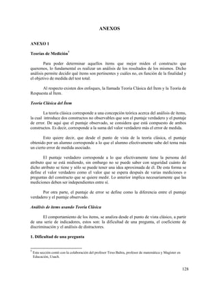 128
ANEXOS
ANEXO 1
Teorías de Medición7
Para poder determinar aquellos ítems que mejor miden el constructo que
queremos, lo fundamental es realizar un análisis de los resultados de los mismos. Dicho
análisis permite decidir qué ítems son pertinentes y cuáles no, en función de la finalidad y
el objetivo de medida del test total.
Al respecto existen dos enfoques, la llamada Teoría Clásica del Ítem y la Teoría de
Respuesta al Ítem.
Teoría Clásica del Ítem
La teoría clásica corresponde a una concepción teórica acerca del análisis de ítems,
la cual introduce dos constructos no observables que son el puntaje verdadero y el puntaje
de error. De aquí que el puntaje observado, se considera que está compuesto de ambos
constructos. Es decir, corresponde a la suma del valor verdadero más el error de medida.
Esto quiere decir, que desde el punto de vista de la teoría clásica, el puntaje
obtenido por un alumno corresponde a lo que el alumno efectivamente sabe del tema más
un cierto error de medida asociado.
El puntaje verdadero corresponde a lo que efectivamente tiene la persona del
atributo que se está midiendo, sin embargo no se puede saber con seguridad cuánto de
dicho atributo se tiene y sólo se puede tener una idea aproximada de él. De esta forma se
define el valor verdadero como el valor que se espera después de varias mediciones o
preguntas del constructo que se quiere medir. Lo anterior implica necesariamente que las
mediciones deben ser independientes entre sí.
Por otra parte, el puntaje de error se define como la diferencia entre el puntaje
verdadero y el puntaje observado.
Análisis de ítems usando Teoría Clásica
El comportamiento de los ítems, se analiza desde el punto de vista clásico, a partir
de una serie de indicadores, estos son: la dificultad de una pregunta, el coeficiente de
discriminación y el análisis de distractores.
1. Dificultad de una pregunta
7
Esta sección contó con la colaboración del profesor Tirso Baltra, profesor de matemática y Magíster en
Educación, Usach.
 