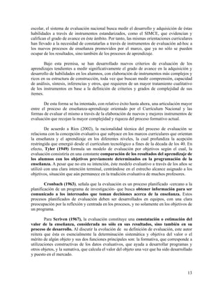 13
escolar, el sistema de evaluación nacional busca medir el desarrollo y adquisición de éstas
habilidades a través de instrumentos estandarizados, como el SIMCE, que evidencian y
califican el grado de avance en éste ámbito. Por tanto, las mismas orientaciones curriculares
han llevado a la necesidad de constatarlas a través de instrumentos de evaluación ad-hoc a
los nuevos procesos de enseñanza promovidos por el marco, que ya no sólo se pueden
ocupar de los resultados, sino también de los procesos de aprendizaje.
Bajo esta premisa, se han desarrollado nuevos criterios de evaluación de los
aprendizajes tendientes a medir significativamente el grado de avance en la adquisición y
desarrollo de habilidades en los alumnos, con elaboración de instrumentos más complejos y
ricos en su estructura de construcción, toda vez que buscan medir comprensión, capacidad
de análisis, síntesis, inferencias y otros, que requieren de un mayor tratamiento cualitativo
de los instrumentos en base a la definición de criterios y grados de complejidad de sus
ítemes.
De esta forma se ha intentado, con relativo éxito hasta ahora, una articulación mayor
entre el proceso de enseñanza-aprendizaje orientado por el Currículum Nacional y las
formas de evaluar el mismo a través de la elaboración de nuevos y mejores instrumentos de
evaluación que recojan la mayor complejidad y riqueza del proceso formativo actual.
De acuerdo a Ríos (2002), la racionalidad técnica del proceso de evaluación se
relaciona con la concepción evaluativa que subyace en los marcos curriculares que orientan
la enseñanza y el aprendizaje en los diferentes niveles, la cual profundiza la acepción
restringida que emergió desde el currículum tecnológico a fines de la década de los 40. En
efecto, Tyler (1949) formula un modelo de evaluación por objetivos según el cual, la
evaluación consistiría en una constante comparación de los resultados del aprendizaje de
los alumnos con los objetivos previamente determinados en la programación de la
enseñanza. A pesar que no era su intención, éste modelo evaluativo a través de los años se
utilizó con una clara intención terminal, centrándose en el estrecho alcance asignado a los
objetivos, situación que aún permanece en la tradición evaluativa de muchos profesores.
Cronbach (1963), señala que la evaluación es un proceso planificado -cercano a la
planificación de un programa de investigación- que busca obtener información para ser
comunicado a los interesados que toman decisiones acerca de la enseñanza. Estos
procesos planificados de evaluación deben ser desarrollados en equipos, con una clara
preocupación por la reflexión y centrada en los procesos, y no solamente en los objetivos de
un programa.
Para Scriven (1967), la evaluación constituye una constatación o estimación del
valor de la enseñanza, considerada no sólo en sus resultados, sino también en su
proceso de desarrollo. Al discutir la evolución de su definición de evaluación, este autor
reitera que ésta es esencialmente la determinación sistemática y objetiva del valor o el
mérito de algún objeto y sus dos funciones principales son: la formativa, que corresponde a
utilizaciones constructivas de los datos evaluativos, que ayuda a desarrollar programas y
otros objetos, y la sumativa, que calcula el valor del objeto una vez que ha sido desarrollado
y puesto en el mercado.
 