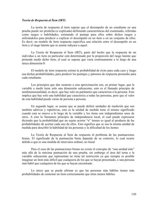 130
Teoría de Respuesta al Ítem (IRT)
La teoría de respuesta al ítem supone que el desempeño de un estudiante en una
prueba puede ser predicha (o explicada) definiendo características del examinado, referidas
como rasgos o habilidades, estimando el puntaje para ellos sobre dichos rasgos y
utilizándolos para predecir o explicar el desempeño en un ítem o en un conjunto de ellos.
Es decir, un modelo de ítem respuesta especifica una relación entre el desempeño en un
ítem y el rasgo latente que se asume subyace a aquel.
La Teoría de Respuesta al Ítem (IRT), parte del hecho que la respuesta de un
individuo a un ítem en particular está determinado por la proporción del rasgo latente que
pretende medir dicho ítem, el cual se supone que varía continuamente a lo largo de una
única dimensión θ.
El modelo de ítem respuesta estima la probabilidad de éxito para cada caso y luego
usa dichas probabilidades, para predecir los puntajes y patrones de respuesta promedio para
cada estudiante.
Los principios que dan sustento a esta aproximación son, en primer lugar, que la
variable a medir tiene solo una dimensión subyacente, esto es el llamado principio de
unidimensionalidad, es decir, que hay solo un parámetro que caracteriza a la persona. Esto
implica que hay solo una habilidad que caracteriza a todas las personas, pero que el valor
de esta habilidad puede variar de persona a persona.
En segundo lugar, se asume que se puede definir unidades de medición que son
también aditivas y repetitivas, esto es la unidad de medida tiene el mismo significado
cuando esta se mueve a lo largo de la variable y los ítems son independientes unos de
otros. A esto lo llamamos principio de independencia local, el cual puede expresarse
diciendo que la probabilidad que un sujeto acierte “n” itemes es igual al producto de las
probabilidades de acertar cada uno de ellos. Esto significa que se usa la misma unidad de
medida para describir la habilidad de las personas y la dificultad de los itemes
La Teoría de Respuesta al Ítem da respuesta al problema de las puntuaciones
brutas. El significado de la puntuación bruta depende de su contexto, lo cual ocurre
debido a que es una medida de intervalos ordinal, no lineal
Para el caso de las puntuaciones brutas no existe el concepto de “una unidad más”
más allá de la máxima puntuación de una prueba, sin embargo el área del tema o la
variable subyacente que representan no tiene tal restricción ya que siempre es posible
imaginar un ítem más difícil que cualquiera de los que se hayan presentado, o una persona
más hábil que cualquiera de las que se hayan encontrado.
Lo único que se puede afirmar es que las personas más hábiles tienen más
probabilidades de contestar un ítem correctamente que otras menos hábiles.
 