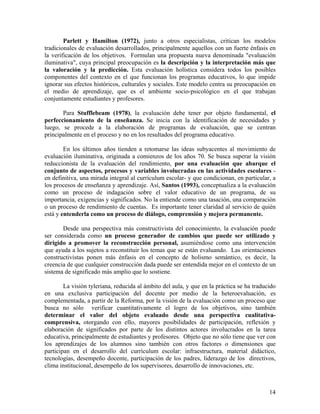 14
Parlett y Hamilton (1972), junto a otros especialistas, critican los modelos
tradicionales de evaluación desarrollados, principalmente aquellos con un fuerte énfasis en
la verificación de los objetivos. Formulan una propuesta nueva denominada "evaluación
iluminativa", cuya principal preocupación es la descripción y la interpretación más que
la valoración y la predicción. Esta evaluación holística considera todos los posibles
componentes del contexto en el que funcionan los programas educativos, lo que impide
ignorar sus efectos históricos, culturales y sociales. Este modelo centra su preocupación en
el medio de aprendizaje, que es el ambiente socio-psicológico en el que trabajan
conjuntamente estudiantes y profesores.
Para Stufflebeam (1978), la evaluación debe tener por objeto fundamental, el
perfeccionamiento de la enseñanza. Se inicia con la identificación de necesidades y
luego, se procede a la elaboración de programas de evaluación, que se centran
principalmente en el proceso y no en los resultados del programa educativo.
En los últimos años tienden a retomarse las ideas subyacentes al movimiento de
evaluación iluminativa, originada a comienzos de los años 70. Se busca superar la visión
reduccionista de la evaluación del rendimiento, por una evaluación que abarque el
conjunto de aspectos, procesos y variables involucradas en las actividades escolares -
en definitiva, una mirada integral al currículum escolar- y que condicionan, en particular, a
los procesos de enseñanza y aprendizaje. Así, Santos (1993), conceptualiza a la evaluación
como un proceso de indagación sobre el valor educativo de un programa, de su
importancia, exigencias y significados. No la entiende como una tasación, una comparación
o un proceso de rendimiento de cuentas. Es importante tener claridad al servicio de quién
está y entenderla como un proceso de diálogo, comprensión y mejora permanente.
Desde una perspectiva más constructivista del conocimiento, la evaluación puede
ser considerada como un proceso generador de cambios que puede ser utilizado y
dirigido a promover la reconstrucción personal, asumiéndose como una intervención
que ayuda a los sujetos a reconstituir los temas que se están evaluando. Las orientaciones
constructivistas ponen más énfasis en el concepto de holismo semántico, es decir, la
creencia de que cualquier construcción dada puede ser entendida mejor en el contexto de un
sistema de significado más amplio que lo sostiene.
La visión tyleriana, reducida al ámbito del aula, y que en la práctica se ha traducido
en una exclusiva participación del docente por medio de la heteroevaluación, es
complementada, a partir de la Reforma, por la visión de la evaluación como un proceso que
busca no sólo verificar cuantitativamente el logro de los objetivos, sino también
determinar el valor del objeto evaluado desde una perspectiva cualitativa-
comprensiva, otorgando con ello, mayores posibilidades de participación, reflexión y
elaboración de significados por parte de los distintos actores involucrados en la tarea
educativa, principalmente de estudiantes y profesores. Objeto que no sólo tiene que ver con
los aprendizajes de los alumnos sino también con otros factores o dimensiones que
participan en el desarrollo del currículum escolar: infraestructura, material didáctico,
tecnologías, desempeño docente, participación de los padres, liderazgo de los directivos,
clima institucional, desempeño de los supervisores, desarrollo de innovaciones, etc.
 