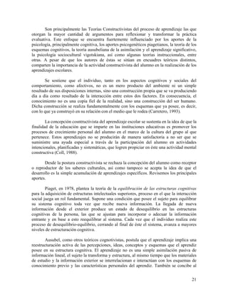 21
Son principalmente las Teorías Constructivistas del proceso de aprendizaje las que
otorgan la mayor cantidad de argumentos para reflexionar y transformar la práctica
evaluativa. Este enfoque se encuentra fuertemente influenciado por los aportes de la
psicología, principalmente cognitiva, los aportes psicogenéticos piagetianos, la teoría de los
esquemas cognitivos, la teoría ausubeliana de la asimilación y el aprendizaje significativo,
la psicología sociocultural vigotskiana, así como algunas teorías instruccionales, entre
otras. A pesar de que los autores de éstas se sitúan en encuadres teóricos distintos,
comparten la importancia de la actividad constructivista del alumno en la realización de los
aprendizajes escolares.
Se sostiene que el individuo, tanto en los aspectos cognitivos y sociales del
comportamiento, como afectivos, no es un mero producto del ambiente ni un simple
resultado de sus disposiciones internas, sino una construcción propia que se va produciendo
día a día como resultado de la interacción entre estos dos factores. En consecuencia, el
conocimiento no es una copia fiel de la realidad, sino una construcción del ser humano.
Dicha construcción se realiza fundamentalmente con los esquemas que ya posee, es decir,
con lo que ya construyó en su relación con el medio que le rodea (Carretero, 1993).
La concepción cosntructivista del aprendizaje escolar se sustenta en la idea de que la
finalidad de la educación que se imparte en las instituciones educativas es promover los
procesos de crecimiento personal del alumno en el marco de la cultura del grupo al que
pertenece. Estos aprendizajes no se producirán de manera satisfactoria a no ser que se
suministre una ayuda especial a través de la participación del alumno en actividades
intencionales, planificadas y sistemáticas, que logren propiciar en éste una actividad mental
constructiva (Coll, 1988).
Desde la postura constructivista se rechaza la concepción del alumno como receptor
o reproductor de los saberes culturales, así como tampoco se acepta la idea de que el
desarrollo es la simple acumulación de aprendizajes específicos. Revisemos los principales
aportes.
Piaget, en 1978, plantea la teoría de la equilibración de las estructuras cognitivas
para la adquisición de estructuras intelectuales superiores, proceso en el que la interacción
social juega un rol fundamental. Supone una condición que posee el sujeto para equilibrar
su sistema cognitivo toda vez que recibe nueva información. La llegada de nueva
información desde el exterior produce un estado de desequilibrio en las estructuras
cognitivas de la persona, las que se ajustan para incorporar o adecuar la información
entrante y en base a esto reequilibrar al sistema. Cada vez que el individuo realiza este
proceso de desequilibrio-equilibrio, cerrando al final de éste el sistema, avanza a mayores
niveles de estructuración cognitiva.
Ausubel, como otros teóricos cognotivistas, postula que el aprendizaje implica una
reestructuración activa de las percepciones, ideas, conceptos y esquemas que el aprendiz
posee en su estructura cognitiva. El aprendizaje no es una simple asimilación pasiva de
información lineal, el sujeto la transforma y estructura, al mismo tiempo que los materiales
de estudio y la información exterior se interrelacionan e interactúan con los esquemas de
conocimiento previo y las características personales del aprendiz. También se concibe al
 