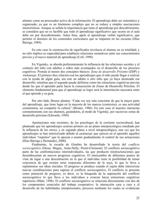 22
alumno como un procesador activo de la información. El aprendizaje debe ser sistemático y
organizado, ya que es un fenómeno complejo que no se reduce a simples asociaciones
memorísticas. Aunque se señala la importancia que tiene el aprendizaje por descubrimiento,
se considera que no es factible que todo el aprendizaje significativo que ocurra en el aula
deba ser por descubrimiento. Antes bien, apela al aprendizaje verbal significativo, que
permite el dominio de los contenidos curriculares que se imparten en las escuelas (Díaz
Barriga, 1989).
En este caso la construcción de significados involucra al alumno en su totalidad, y
no sólo implica su capacidad para establecer relaciones sustantivas entre sus conocimientos
previos y el nuevo material de aprendizaje (Coll, 1990).
En Vigotsky, se aborda preferentemente la influencia de las relaciones sociales y el
contacto del niño con adultos o niños más aventajados en el desarrollo de los procesos
cognitivos. Postula al menos dos conceptos básicos: Zona de desarrollo Próximo (ZDP) y
Andamiaje. El primero dice relación con los aprendizajes que el niño puede llegar a realizar
con la ayuda de algún guía, sea este un adulto u otro niño que ya haya alcanzado ese
desarrollo; mientras que el segundo puede definirse como las estructuras cognitivas previas
desde las que el aprendiz parte hacia la consecución de Zonas de Desarrollo Próximo. El
elemento fundamental para que el aprendizaje se logre será la interrelación necesaria entre
el que aprende y su guía.
Por otro lado, Bruner plantea: “Cada vez soy más conciente de que la mayor parte
del aprendizaje, que tiene lugar en la mayoría de los marcos (contextos), es una actividad
comunitaria, un compartir la cultura” (Bruner, 1986). En este caso el maestro interactúa
constantemente con sus alumnos, guiándolos, al modo de Vigotsky, por sucesivas zonas de
desarrollo próximo (Edwards, 1994)
Aportaciones más recientes, de los psicólogos de la corriente sociocultural, han
planteado que los aprendizajes ocurren primero en un plano interpsicológico (mediado por
la influencia de los otros), y en segundo plano a nivel intrapsicológico, una vez que los
aprendizajes se han interiorizado debido al andamiaje que ejercen en el aprendiz aquellos
individuos “expertos” que lo apoyan a asumir gradualmente el control de sus actuaciones
(Díaz Barriga y Hernández, 2000).
Finalmente, la escuela de Ginebra ha desarrollado la teoría del conflicto
sociocognitivo (Doise, Mugny, Anne-Nelly, Perret-Clermont). El conflicto sociocognitivo
parte de las confrontaciones interindividuales, las que producen reestructuraciones que
desembocarían en nuevos progresos cognitivos. El intercambio de diferentes puntos de
vista da lugar a una descentración en la que el individuo tiene la posibilidad de tomar
conciencia de que existen otras respuestas diferentes de la suya, lo que lo lleva a
replantearse sus ideas iniciales. El progreso se produce cuando el sujeto debe interiorizar
nuevas coordinaciones para superar el conflicto sociocognitivo. El conflicto se presenta
como potencial de progreso, es decir, es la búsqueda de la superación del conflicto
sociocognitivo lo que lleva a los individuos a avanzar hacia estructuras cognitivas
superiores (Maté, 1996). El conflicto sociocognitivo se relaciona directamente con dos de
los componentes esenciales del trabajo cooperativo: la interacción cara a cara y el
desarrollo de las habilidades interpersonales, procesos mediante los cuales se evidencian
 