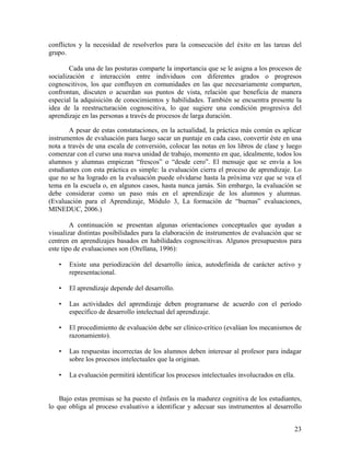 23
conflictos y la necesidad de resolverlos para la consecución del éxito en las tareas del
grupo.
Cada una de las posturas comparte la importancia que se le asigna a los procesos de
socialización e interacción entre individuos con diferentes grados o progresos
cognoscitivos, los que confluyen en comunidades en las que necesariamente comparten,
confrontan, discuten o acuerdan sus puntos de vista, relación que beneficia de manera
especial la adquisición de conocimientos y habilidades. También se encuentra presente la
idea de la reestructuración cognoscitiva, lo que sugiere una condición progresiva del
aprendizaje en las personas a través de procesos de larga duración.
A pesar de estas constataciones, en la actualidad, la práctica más común es aplicar
instrumentos de evaluación para luego sacar un puntaje en cada caso, convertir éste en una
nota a través de una escala de conversión, colocar las notas en los libros de clase y luego
comenzar con el curso una nueva unidad de trabajo, momento en que, idealmente, todos los
alumnos y alumnas empiezan “frescos” o “desde cero”. El mensaje que se envía a los
estudiantes con esta práctica es simple: la evaluación cierra el proceso de aprendizaje. Lo
que no se ha logrado en la evaluación puede olvidarse hasta la próxima vez que se vea el
tema en la escuela o, en algunos casos, hasta nunca jamás. Sin embargo, la evaluación se
debe considerar como un paso más en el aprendizaje de los alumnos y alumnas.
(Evaluación para el Aprendizaje, Módulo 3, La formación de “buenas” evaluaciones,
MINEDUC, 2006.)
A continuación se presentan algunas orientaciones conceptuales que ayudan a
visualizar distintas posibilidades para la elaboración de instrumentos de evaluación que se
centren en aprendizajes basados en habilidades cognoscitivas. Algunos presupuestos para
este tipo de evaluaciones son (Orellana, 1996):
• Existe una periodización del desarrollo única, autodefinida de carácter activo y
representacional.
• El aprendizaje depende del desarrollo.
• Las actividades del aprendizaje deben programarse de acuerdo con el período
específico de desarrollo intelectual del aprendizaje.
• El procedimiento de evaluación debe ser clínico-crítico (evalúan los mecanismos de
razonamiento).
• Las respuestas incorrectas de los alumnos deben interesar al profesor para indagar
sobre los procesos intelectuales que la originan.
• La evaluación permitirá identificar los procesos intelectuales involucrados en ella.
Bajo estas premisas se ha puesto el énfasis en la madurez cognitiva de los estudiantes,
lo que obliga al proceso evaluativo a identificar y adecuar sus instrumentos al desarrollo
 