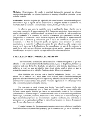 29
Medición: Determinación del grado o amplitud (asignación numeral) de algunas
características asociadas con objetos, fenómenos o personas, obtenida al contrastar con un
estándar o patrón.
Calificación: Rótulo o etiqueta que representa en forma resumida un determinado juicio.
Ubicación de algo o alguien en una clasificación o categoría. Forma de comunicar los
resultados de la evaluación a los interesados: alumno, familia, escuela, sociedad.
Se observa que tanto la medición como la calificación dicen relación con la
conversión cuantitativa de algunos aspectos de la Evaluación, siendo ésta última un proceso
mucho más complejo y multidimensional, con una serie de variables de carácter cualitativo
que, al responder a la necesidad de volverse observables, para posteriores análisis y
comparación, se cuantifican a través de estas categorías. Sin embargo, es importante tener
presente que la medición y calificación, por sí solas no constituyen un proceso de
evaluación, y si bien la evaluación puede, en algunos casos prescindir de análisis
cuantitativos, la medición y calificación, dentro del acto educativo, debe siempre estar
inserta en el marco de la Evaluación de los Aprendizajes, ya que de lo contrario, la
medición se vuelve un procedimiento mecánico carente de sentido y ausente de elementos
de análisis para su posterior estudio y comprensión de los mismos resultados.
3. FUNCIONES Y PRINCIPIOS DE LA EVALUACIÓN
Tradicionalmente, las funciones de la evaluación se han homologado a lo que más
adelante se verá como la intencionalidad de la evaluación, esto es diagnóstica, formativa y
sumativa, cada una de las tres diseñadas en relación a una finalidad determinada. Sin
embargo, a pesar que esta apreciación sigue siendo cierta, igual de cierto es que la
evaluación puede tener otras múltiples funciones dentro del proceso educativo.
Otra dimensión dice relación con su función sociopolítica (House, 1974, 1993;
Patton, 1978; Cronbach, 1982; Weiss, 1983; citado en Nevo, 1997). Esta función tiene por
propósito el establecimiento de prácticas especiales y diferenciadas de otros tipos dentro del
centro escolar (u otros centros) para generar conductas esperadas en sus actores respecto a
ella, como institucionalización de las mismas.
Por otra parte, se puede observar una función “autoritaria”, aunque ésta ha sido
generalmente poco considerada por lo fuerte del término. Para ser comprendida debe
definirse como aquella función que busca una determinada actitud de los evaluados
(subordinados o alumnos) respecto a una determinada tarea, en este caso la adquisición de
aprendizajes, contenidos, destrezas, habilidades u otros. Por lo que en este caso se erige la
figura autoritaria del profesor (no necesariamente negativa o dictatoria, sino también de la
que cuenta con la capacidad para obligar la ejecución de la acción por función de su cargo)
para llevar a cabo el proceso evaluativo.
En todos los casos, las funciones evaluativas tienen que ver con la intencionalidad o
finalidad con la que se desarrolla el proceso y qué se espera de éste, ya sea un resultado, la
 